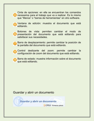 Cinta de opciones: en ella se encuentran los comandos 
necesarios para el trabajo que va a realizar. Es lo mismo 
que “Menús” o “barras de herramientas” en otro software. 
Ventana de edición: muestra el documento que está 
editando. 
Botones de vista: permiten cambiar el modo de 
presentación del documento que está editando para 
satisfacer sus necesidades. 
Barra de desplazamiento: permite cambiar la posición de 
la pantalla del documento que está editando. 
Control deslizante del zoom: permite cambiar la 
configuración de zoom del documento que está editando. 
Barra de estado: muestra información sobre el documento 
que está editando. 
Guardar y abrir un documento 
 