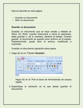 Qué se describe en esta página 
 Guardar un documento 
 Abrir un documento 
Guardar un documento 
Guardar un documento que se haya creado y editado en 
Word. En Word, cuando interrumpe o cierra la aplicación, 
debe guardar o, de lo contrario, perderá el trabajo. Cuando 
guarda, el documento se guarda como archivo en el equipo. 
Posteriormente, puede abrir el archivo, modificarlo e 
imprimirlo. 
Guardar un documento siguiendo estos pasos. 
1. Haga clic en el (botón Guardar). 
Haga clic en el en la barra de herramientas de acceso 
rápido. 
2. Especifique la ubicación en la que desea guardar el 
documento. 
 