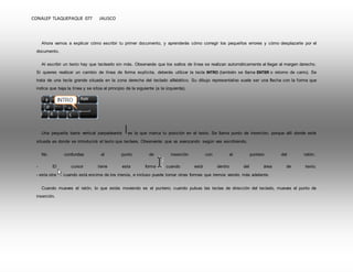 CONALEP TLAQUEPAQUE 077 JALISCO 
Ahora vamos a explicar cómo escribir tu primer documento, y aprenderás cómo corregir los pequeños errores y cómo desplazarte por el 
documento. 
Al escribir un texto hay que teclearlo sin más. Observarás que los saltos de línea se realizan automáticamente al llegar al margen derecho. 
Si quieres realizar un cambio de línea de forma explícita, deberás utilizar la tecla INTRO (también se llama ENTER o retorno de carro). Se 
trata de una tecla grande situada en la zona derecha del teclado alfabético. Su dibujo representativo suele ser una flecha con la forma que 
indica que baja la línea y se sitúa al principio de la siguiente (a la izquierda). 
Una pequeña barra vertical parpadeante es la que marca tu posición en el texto. Se llama punto de inserción, porque allí donde esté 
situada es donde se introducirá el texto que teclees. Observarás que va avanzando según vas escribiendo. 
No confundas el punto de inserción con el puntero del ratón. 
- El cursor tiene esta forma cuando está dentro del área de texto, 
- esta otra cuando está encima de los menús, e incluso puede tomar otras formas que iremos viendo más adelante. 
Cuando mueves el ratón, lo que estás moviendo es el puntero; cuando pulsas las teclas de dirección del teclado, mueves el punto de 
inserción. 
 