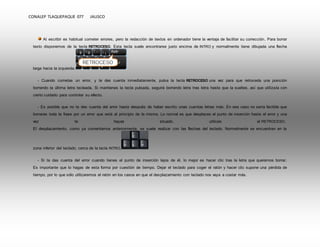 CONALEP TLAQUEPAQUE 077 JALISCO 
Al escribir es habitual cometer errores, pero la redacción de textos en ordenador tiene la ventaja de facilitar su corrección. Para borrar 
texto disponemos de la tecla RETROCESO. Esta tecla suele encontrarse justo encima de INTRO y normalmente tiene dibujada una flecha 
larga hacia la izquierda. 
- Cuando cometas un error, y te des cuenta inmediatamente, pulsa la tecla RETROCESO una vez para que retroceda una posición 
borrando la última letra tecleada. Si mantienes la tecla pulsada, seguirá borrando letra tras letra hasta que la sueltes, así que utilízala con 
cierto cuidado para controlar su efecto. 
- Es posible que no te des cuenta del error hasta después de haber escrito unas cuantas letras más. En ese caso no sería factible que 
borraras toda la frase por un error que está al principio de la misma. Lo normal es que desplaces el punto de inserción hasta el error y una 
vez te hayas situado, utilices el RETROCESO. 
El desplazamiento, como ya comentamos anteriormente, se suele realizar con las flechas del teclado. Normalmente se encuentran en la 
zona inferior del teclado, cerca de la tecla INTRO. 
- Si te das cuenta del error cuando tienes el punto de inserción lejos de él, lo mejor es hacer clic tras la letra que queremos borrar. 
Es importante que lo hagas de esta forma por cuestión de tiempo. Dejar el teclado para coger el ratón y hacer clic supone una pérdida de 
tiempo, por lo que sólo utilizaremos el ratón en los casos en que el desplazamiento con teclado nos vaya a costar más. 
 