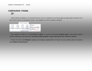CONALEP TLAQUEPAQUE 077 JALISCO 
CONFIGURAR PÁGINA 
Cuando estamos escribiendo en un documento Word es como si lo hiciéramos en una hoja de papel que luego puede ser impresa. Por lo 
tanto, existe un área en la cual podemos escribir y unos márgenes los cuales no podemos sobrepasar. 
Estos márgenes se definen en la pestaña Diseño de página, en el grupo de herramientas Configurar página, donde también podremos 
encontrar herramientas para seleccionar la Orientación, Saltos de página, Tamaño, Números de línea, Columnas y Guiones. 
Al hacer clic sobre el botón Márgenes, aparecen unos márgenes predeterminados. Si ninguno nos sirve, podremos definir unos desde la 
opción Márgenes Personalizados. 
 