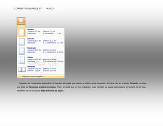 CONALEP TLAQUEPAQUE 077 JALISCO 
También es conveniente especificar el tamaño del papel que vamos a utilizar en la impresión. Al hacer clic en el botón Tamaño, se abre 
una lista de Tamaños predeterminados. Pero, al igual que en los márgenes, aquí también se puede personalizar el tamaño de la hoja, 
haciendo clic en la opción Más tamaños de papel. 
 