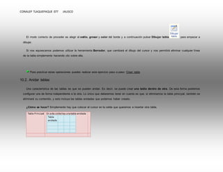CONALEP TLAQUEPAQUE 077 JALISCO 
El modo correcto de proceder es elegir el estilo, grosor y color del borde y a continuación pulsar Dibujar tabla para empezar a 
dibujar. 
Si nos equivocamos podemos utilizar la herramienta Borrador, que cambiará el dibujo del cursor y nos permitirá eliminar cualquier línea 
de la tabla simplemente haciendo clic sobre ella. 
Para practicar estas operaciones puedes realizar este ejercicio paso a paso: Crear tabla 
10.2. Anidar tablas 
Una característica de las tablas es que se pueden anidar. Es decir, se puede crear una tabla dentro de otra. De esta forma podremos 
configurar una de forma independiente a la otra. Lo único que deberemos tener en cuenta es que, si eliminamos la tabla principal, también se 
eliminará su contenido, y esto incluye las tablas anidadas que podamos haber creado. 
¿Cómo se hace? Simplemente hay que colocar el cursor en la celda que queramos e insertar otra tabla. 
 