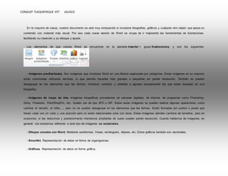 CONALEP TLAQUEPAQUE 077 JALISCO 
En la mayoría de casos, nuestro documento se verá muy enriquecido si incorpora fotografías, gráficos y cualquier otro objeto que apoye su 
contenido con material más visual. Por eso cada nueva versión de Word se ocupa de ir mejorando las herramientas de ilustraciones, 
facilitando su inserción y su retoque y ajuste. 
Los elementos de que consta Word se encuentran en la pestaña Insertar > grupo Ilustraciones, y son los siguientes: 
- Imágenes prediseñadas. Son imágenes que incorpora Word en una librería organizada por categorías. Estas imágenes en su mayoría 
están construidas utilizando vectores, lo que permite hacerlas más grandes o pequeñas sin perder resolución. También se pueden 
desagrupar en los elementos que las forman, introducir cambios y volverlas a agrupar (exceptuando las que están basadas en una 
fotografía). 
- Imágenes de mapa de bits. Imágenes fotográficas procedentes de cámaras digitales, de Internet, de programas como Photoshop, 
Gimp, Fireworks, PaintShopPro, etc. Suelen ser de tipo JPG o GIF. Sobre estas imágenes se pueden realizar algunas operaciones como 
cambiar el tamaño, el brillo,..., pero no se pueden desagrupar en los elementos que las forman. Están formadas por puntos o pixels que 
tienen cada uno un color y una posición pero no están relacionados unos con otros. Estas imágenes admiten cambios de tamaños, pero en 
ocasiones, si las reducimos y posteriormente intentamos ampliarlas de nuevo pueden perder resolución. Cuando hablemos de imágenes, en 
general, nos estaremos refiriendo a este tipo de imágenes no vectoriales. 
- Dibujos creados con Word. Mediante autoformas, líneas, rectángulos, elipses, etc. Estos gráficos también son vectoriales. 
- SmartArt. Representación de datos en forma de organigramas. 
- Gráficos. Representación de datos en forma gráfica. 
 