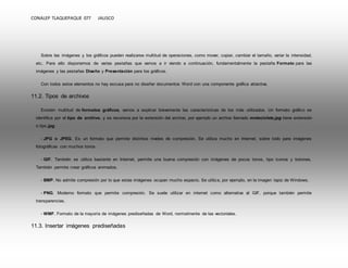 CONALEP TLAQUEPAQUE 077 JALISCO 
Sobre las imágenes y los gráficos pueden realizarse multitud de operaciones, como mover, copiar, cambiar el tamaño, variar la intensidad, 
etc. Para ello disponemos de varias pestañas que vamos a ir viendo a continuación, fundamentalmente la pestaña Formato para las 
imágenes y las pestañas Diseño y Presentación para los gráficos. 
Con todos estos elementos no hay excusa para no diseñar documentos Word con una componente gráfica atractiva. 
11.2. Tipos de archivos 
Existen multitud de formatos gráficos, vamos a explicar brevemente las características de los más utilizados. Un formato gráfico se 
identifica por el tipo de archivo, y se reconoce por la extensión del archivo, por ejemplo un archivo llamado motocicleta.jpg tiene extensión 
o tipo jpg. 
- JPG o JPEG. Es un formato que permite distintos niveles de compresión. Se utiliza mucho en Internet, sobre todo para imágenes 
fotográficas con muchos tonos. 
- GIF. También se utiliza bastante en Internet, permite una buena compresión con imágenes de pocos tonos, tipo iconos y botones. 
También permite crear gráficos animados. 
- BMP. No admite compresión por lo que estas imágenes ocupan mucho espacio. Se utiliza, por ejemplo, en la imagen tapiz de Windows. 
- PNG. Moderno formato que permite compresión. Se suele utilizar en internet como alternativa al GIF, porque también permite 
transparencias. 
- WMF. Formato de la mayoría de imágenes prediseñadas de Word, normalmente de las vectoriales. 
11.3. Insertar imágenes prediseñadas 
 