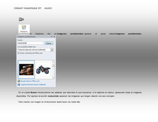 CONALEP TLAQUEPAQUE 077 JALISCO 
Si hacemos clic en Imágenes prediseñadas aparece el panel lateral Imágenes prediseñadas. 
En el cuadro Buscar introduciremos las palabras que describan lo que buscamos, si lo dejamos en blanco, aparecerán todas la imágenes 
disponibles. Por ejemplo al escribir motocicleta aparecen las imágenes que tengan relación con ese concepto. 
Para insertar una imagen en el documento basta hacer clic sobre ella. 
 