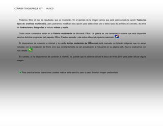 CONALEP TLAQUEPAQUE 077 JALISCO 
Podemos filtrar el tipo de resultados que se mostrarán. En el ejemplo de la imagen vemos que está seleccionada la opción Todos los 
tipos de archivos multimedia, pero podríamos modificar esta opción para seleccionar uno o varios tipos de archivos en concreto, de entre 
las ilustraciones, fotografías e incluso vídeos y audio. 
Todos estos contenidos están en la Galería multimedia de Microsoft Office. La galería es una herramienta externa que está disponible 
para los distintos programas del paquete Office. Puedes aprender más sobre ella en el siguiente avanzado 
Si disponemos de conexión a internet y la casilla Incluir contenido de Office.com está marcada, se listarán imágenes que no vienen 
incluidas con la instalación de Word, sino que constantemente se van actualizando e incluyendo en su página web. Aquí lo explicamos con 
más detalle. 
En cambio, si no disponemos de conexión a internet, es posible que el sistema solicite el disco de Word 2010 para poder utili zar alguna 
imagen. 
Para practicar estas operaciones puedes realizar este ejercicio paso a paso: Insertar imagen prediseñada 
 