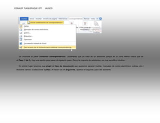 CONALEP TLAQUEPAQUE 077 JALISCO 
Se mostrará el panel Combinar correspondencia. Observarás que se trata de un asistente porque en la zona inferior indica que es 
el Paso 1 de 6 y hay una opción para pasar al siguiente paso. Como la mayoría de asistentes, es muy sencillo e intuitivo. 
En primer lugar tenemos que elegir el tipo de documento que queremos generar (cartas, mensajes de correo electrónico, sobres, etc.) 
Nosotros vamos a seleccionar Cartas. Al hacer clic en Siguiente, aparece el segundo paso del asistente. 
 
