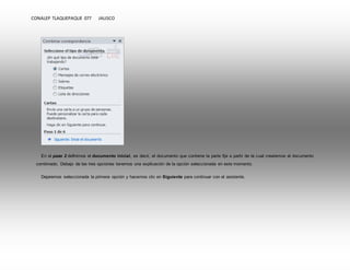 CONALEP TLAQUEPAQUE 077 JALISCO 
En el paso 2 definimos el documento inicial, es decir, el documento que contiene la parte fija a partir de la cual crearemos el documento 
combinado. Debajo de las tres opciones tenemos una explicación de la opción seleccionada en este momento. 
Dejaremos seleccionada la primera opción y hacemos clic en Siguiente para continuar con el asistente. 
 