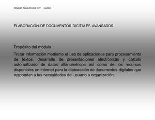 CONALEP TLAQUEPAQUE 077 JALISCO 
ELABORACION DE DOCUMENTOS DIGITALES AVANSADOS 
Propósito del módulo 
Tratar información mediante el uso de aplicaciones para procesamiento 
de textos, desarrollo de presentaciones electrónicas y cálculo 
automatizado de datos alfanuméricos así como de los recursos 
disponibles en internet para la elaboración de documentos digitales que 
respondan a las necesidades del usuario u organización. 
 