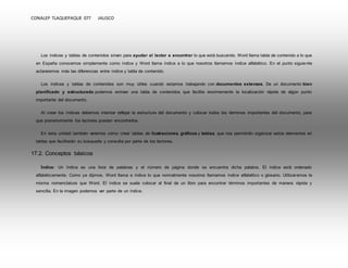 CONALEP TLAQUEPAQUE 077 JALISCO 
Los índices y tablas de contenidos sirven para ayudar al lector a encontrar lo que está buscando. Word llama tabla de contenido a lo que 
en España conocemos simplemente como índice y Word llama índice a lo que nosotros llamamos índice alfabético. En el punto siguiente 
aclararemos más las diferencias entre índice y tabla de contenido. 
Los índices y tablas de contenidos son muy útiles cuando estamos trabajando con documentos extensos. De un documento bien 
planificado y estructurado podemos extraer una tabla de contenidos que facilite enormemente la localización rápida de algún punto 
importante del documento. 
Al crear los índices debemos intentar reflejar la estructura del documento y colocar todos los términos importantes del documento, para 
que posteriormente los lectores puedan encontrarlos. 
En esta unidad también veremos cómo crear tablas de ilustraciones, gráficos y tablas, que nos permitirán organizar estos elementos en 
tablas que facilitarán su búsqueda y consulta por parte de los lectores. 
17.2. Conceptos básicos 
Índice: Un índice es una lista de palabras y el número de página donde se encuentra dicha palabra. El índice está ordenado 
alfabéticamente. Como ya dijimos, Word llama a índice lo que normalmente nosotros llamamos índice alfabético o glosario. Utilizaremos la 
misma nomenclatura que Word. El índice se suele colocar al final de un libro para encontrar términos importantes de manera rápida y 
sencilla. En la imagen podemos ver parte de un índice. 
 
