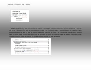 CONALEP TLAQUEPAQUE 077 JALISCO 
Tabla de contenido: Una tabla de contenido es un reflejo de la estructura de un documento y contiene los títulos de los temas y subtemas 
que forman el documento. Una tabla de contenidos puede contener o no el número de página y puede establecerse un enlace directo a los 
puntos contenidos en la tabla. La tabla de contenido suele figurar al principio de un libro y es lo primero que miramos cuando queremos 
saber qué temas tratará. Si hemos dado a los títulos del documento un formato que incluya los niveles de esquema (Ver Unidad 15) casí 
tendremos construida la tabla de contenido. En la imagen podemos parte de una tabla de contenido. 
 