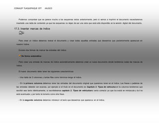 CONALEP TLAQUEPAQUE 077 JALISCO 
Podemos comprobar que se parece mucho a los esquemas vistos anteriormente, pero si vamos a imprimir el documento necesitaremos 
insertarle una tabla de contenido ya que los esquemas no dejan de ser una vista que está sólo disponible en la versión digital del documento. 
17.3. Insertar marcas de índice 
Para crear un índice debemos revisar el documento y crear todas aquellas entradas que deseemos que posteriormente aparezcan en 
nuestro índice. 
Existen dos formas de marcar las entradas del índice: 
De forma automática: 
Para crear una entrada de marcas de índice automáticamente debemos crear un nuevo documento donde tendremos todas las marcas de 
índice. 
El nuevo documento debe tener las siguientes características: 
- Una tabla de 2 columnas y tantas filas como términos tenga el índice. 
- En la primera columna debemos tener las entradas del documento original que queremos tener en el índice. Las frases o palabras de 
las entradas deberán ser exactas, por ejemplo si el título en el documento es Capítulo 2. Tipos de vehículos en la columna tendremos que 
escribir ese texto idénticamente, si escribiéramos capitulo 2. Tipos de vehículosno sería correcto ya que la c está en minúscula y la i no 
está acentuada y por tanto la tomaría como otra frase. 
- En la segunda columna debemos introducir el texto que deseemos que aparezca en el índice. 
 
