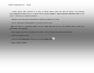 CONALEP TLAQUEPAQUE 077 JALISCO 
- También podemos definir subíndices en el índice, por ejemplo podemos querer tener dentro del Capítulo 2 una subentrada 
llamada Vehículos de motor entonces en la segunda columna pondremos Capítulo 2. Tipos de vehículos: Vehículos de motor, los dos 
puntos ":" indican que es un subíndice de Capítulo 2. 
- Deberemos hacer estos pasos por cada entrada que queramos que aparezca en el índice. 
- Una vez confeccionada la tabla guardaremos el documento de forma normal. 
Nota: Para tener los 2 documentos abiertos a la vez y poder copiar texto de uno a otro podemos utilizar la opción de la 
pestaña Vista > Ver en paralelo. 
Cuando tengamos el documento de entradas creado podemos marcar las entradas del documento automáticamente. 
- Abrimos el documento a marcar. 
- Vamos a la pestaña Referencias y hacemos clic en el botón Insertar índice . 
Aparece el diálogo de Índice. 
 