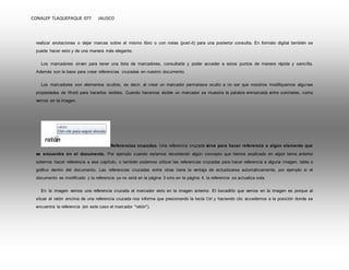 CONALEP TLAQUEPAQUE 077 JALISCO 
realizar anotaciones o dejar marcas sobre el mismo libro o con notas (post -it) para una posterior consulta. En formato digital también se 
puede hacer esto y de una manera más elegante. 
Los marcadores sirven para tener una lista de marcadores, consultarla y poder acceder a estos puntos de manera rápida y senci lla. 
Además son la base para crear referencias cruzadas en nuestro documento. 
Los marcadores son elementos ocultos, es decir, al crear un marcador permanece oculto a no ser que nosotros modifiquemos algunas 
propiedades de Word para hacerlos visibles. Cuando hacemos visible un marcador se muestra la palabra enmarcada entre corchetes, como 
vemos en la imagen. 
Referencias cruzadas. Una referencia cruzada sirve para hacer referencia a algún elemento que 
se encuentra en el documento. Por ejemplo cuando estamos recordando algún concepto que hemos explicado en algún tema anterior 
solemos hacer referencia a ese capítulo, o también podemos utilizar las referencias cruzadas para hacer referencia a alguna imagen, tabla o 
gráfico dentro del documento. Las referencias cruzadas entre otras tiene la ventaja de actualizarse automáticamente, por ejemplo si el 
documento es modificado y la referencia ya no está en la página 3 sino en la página 4, la referencia se actualiza sola. 
En la imagen vemos una referencia cruzada al marcador visto en la imagen anterior. El bocadil lo que vemos en la imagen es porque al 
situar el ratón encima de una referencia cruzada nos informa que presionando la tecla Ctrl y haciendo clic accedemos a la posición donde se 
encuentra la referencia (en este caso el marcador "ratón"). 
 