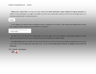 CONALEP TLAQUEPAQUE 077 JALISCO 
Notas al pie y notas al final. Las notas al pie suele utilizarse para añadir información o dejar constancia de alguna aclaración con 
respecto al texto desarrollado en la página. Por ejemplo una nota al pie se suele utilizar cuando se ha hecho una cita de algún autor, en la 
nota al pie se pondrá quién es el autor de esa cita. 
En las imágenes de la derecha vemos una palabra que tiene un superíndice con el número 1, esto indica que esa palabra tiene una nota al 
pie. La segunda imagen muestra la nota al pie referente al superíndice 1. 
Las notas al pie como veremos en la unidad pueden ser al pie de página como en este ejemplo o puede ponerse debajo de la misma 
palabra. En este ejemplo la nota al pie se ha utilizado para aclarar el significado de la palabra AvPág. 
Las notas al final parecen en principio lo mismo que las notas al pie y de hecho se tratan igual, la diferencia fundamental es que la nota al 
pie se pone al final de la página para aclarar algún punto y la nota al final se suele poner al final de un capítulo o bien al final del 
documento. 
18.3. Insertar marcadores 
 