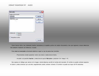 CONALEP TLAQUEPAQUE 077 JALISCO 
Como hemos dicho, nos interesará insertar marcadores en aquellos puntos de nuestro documento a los que vayamos a hacer referencia 
más adelante mediante una referencia cruzada. 
Para crear un marcador únicamente debemos seguir un par de pasos bien sencillos: 
- Posicionarnos donde queramos incluir una marca o seleccionar el texto. 
- Acceder a la pestaña Insertar y selecciona la opción Marcador o presionar Ctrl + Mayús + F5. 
Nos aparece el diálogo que vemos en la imagen, donde debemos escribir el nombre del marcador. El nombre no puede contener espacios 
en blanco y debe comenzar por una letra, seguidamente puede contener números. El nombre no puede ser mayor de 40 caracteres. 
 