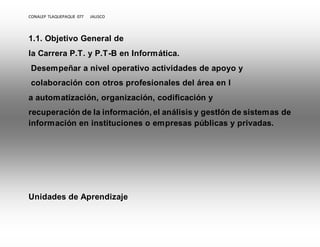 CONALEP TLAQUEPAQUE 077 JALISCO 
1.1. Objetivo General de 
la Carrera P.T. y P.T-B en Informática. 
Desempeñar a nivel operativo actividades de apoyo y 
colaboración con otros profesionales del área en l 
a automatización, organización, codificación y 
recuperación de la información, el análisis y gestIón de sistemas de 
información en instituciones o empresas públicas y privadas. 
Unidades de Aprendizaje 
 