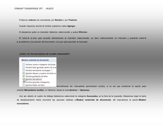 CONALEP TLAQUEPAQUE 077 JALISCO 
Podemos ordenar los marcadores por Nombre o por Posición. 
Cuando hayamos escrito el nombre pulsamos sobre Agregar. 
Si deseamos quitar un marcador debemos seleccionarlo y pulsar Eliminar. 
El botón Ir a sirve para acceder directamente al marcador seleccionado, es decir seleccionando un marcador y pulsando sobre Ir 
a accedemos a la posición del documento a la que está asociado el marcador. 
¿Cómo ver los marcadores de nuestro documento?. 
Normalmente los marcadores permanecen ocultos, a no ser que activemos la opción para 
mostrar Marcadores ocultos. Lo haremos desde el menúArchivo > Opciones. 
Una vez abierto el cuadro de diálogo deberemos seleccionar la categoría Avanzadas, en la lista de la izquierda. Deberemos bajar la barra 
de desplazamiento hasta encontrar las opciones relativas a Mostrar contenido de documento, allí marcaremos la opción Mostrar 
marcadores. 
 
