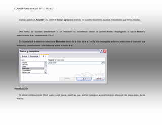 CONALEP TLAQUEPAQUE 077 JALISCO 
Cuando pulsemos Aceptar y se cierre el diálogo Opciones veremos en nuestro documento aquellos marcadores que hemos incluido. 
Otra forma de acceder directamente a un marcador es accediendo desde la pestaña Inicio, desplegando la opción Buscar y 
seleccionando Ir a, o presionando Ctrl + I. 
En la pestaña Ir a debemos seleccionar Marcador dentro de la lista de Ir a y en la lista despegable podemos seleccionar el marcador que 
deseemos, posteriormente sólo debemos pulsar el botón Ir a. 
Introducción 
Al utilizar cotidianamente Word suelen surgir tareas repetitivas que podrían realizarse automáticamente utilizando las propiedades de las 
macros. 
 