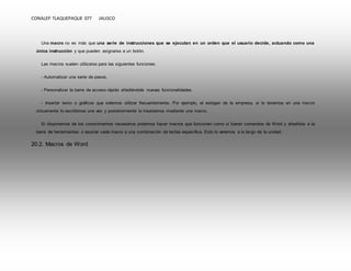 CONALEP TLAQUEPAQUE 077 JALISCO 
Una macro no es más que una serie de instrucciones que se ejecutan en un orden que el usuario decide, actuando como una 
única instrucción y que pueden asignarse a un botón. 
Las macros suelen utilizarse para las siguientes funciones: 
- Automatizar una serie de pasos. 
- Personalizar la barra de acceso rápido añadiéndole nuevas funcionalidades. 
- Insertar texto o gráficos que solemos utilizar frecuentemente. Por ejemplo, el eslogan de la empresa, si lo tenemos en una macro 
únicamente lo escribimos una vez y posteriormente lo insertamos mediante una macro. 
Si disponemos de los conocimientos necesarios podemos hacer macros que funcionen como si fueran comandos de Word y añadirlos a la 
barra de herramientas o asociar cada macro a una combinación de teclas específica. Esto lo veremos a lo largo de la unidad. 
20.2. Macros de Word 
 