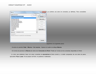 CONALEP TLAQUEPAQUE 077 JALISCO 
Antes de empezar a crear macros, conviene saber que Word ya contiene una serie de comandos ya definidos. Para consultarlos 
seguiremos los siguientes pasos: 
- Accede a la pestaña Vista > Macros > Ver macros... Aparece el cuadro de diálogo Macros. 
- En la lista de opciones de Macros en selecciona Comandos de Word. Podrás ver la lista con los comandos disponibles en Word. 
Lo único que podremos hacer con estos comandos es ejecutarlos de forma normal o, si están compuestos de una serie de pasos, 
ejecutarlos Paso a paso. Al ser propios de Word, no podremos modificarlos. 
 