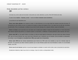 CONALEP TLAQUEPAQUE 077 JALISCO 
Enviar documentos por fax o correo-e 
Una tarea muy común suele ser la de enviar el documento por correo electrónico o por fax. Word 2010 facilita esta tarea. 
Accede al menú Archivo > Guardar y enviar. Y selecciona Enviar mediante correo electrónico. 
Las opciones de que disponemos son: 
Enviar como datos adjuntos, que consiste en enviar un correo electrónico con una copia simple del contenido actual del documento. El 
inconveniente de este sistema es que si el receptor del mensaje no dispone del programa Word ni de ningún lector de este tipo de archivos, 
no podrá leerlo. Pero no te preocupes, lo habitual es que todo el mundo disponga de un paquete ofimático capaz de interpretarlo. 
Enviar un vínculo, que lo que envía no es una copia, sino un enlace para modificar a través del correo electrónico un mismo documento. 
Sería ideal por ejemplo para permitir a un corrector acceder a un documento y modificarlo sin acabar generando varias versiones del mismo. 
Enviar como PDF, es una opción similar a la primera, se trata de enviar adjunta la información, solo que en este caso utiliza el formato 
PDF, que es el tipo de formato más común para enviar información que no deseamos que se manipule, como por ejemplo un presupuesto. 
Una ventaja es que el receptor no necesitará tener Office para poder leer el documento. 
Enviar como XPS tiene las mismas características que el envío de un PDF, pero no es estándar, ya que es un formato propio de 
Microsoft y las personas que utilicen sistemas operativos que no sean Windows pueden tener más dificultades en leerlos. Es recomendable 
enviarlo como PDF. 
Enviar como fax de Internet, permite, en caso de que tengamos contratado un servicio de fax online, enviar el documento de esta forma. 
Simplemente deberemos elegir la que más nos convenga y hacer clic sobre su correspondiente botón. 
 
