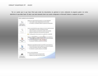 CONALEP TLAQUEPAQUE 077 JALISCO 
Ten en cuenta que lo que hace Word para enviar los documentos es gestionar el envío ordenando al programa gestor de correo 
electrónico lo que debe hacer. Es decir, que será necesario tener una cuenta configurada en Microsoft Outlook o cualquier otro gestor. 
 