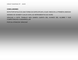 CONALEP TLAQUEPAQUE 077 JALISCO 
CONCLUSIONES 
ESTE PORTAFOLIO ES UNA FORMA DE ESPECIFICAR LO QUE VIMOS EN LA PRIMERA UNDIDAD 
ADEMAS DE SDABER CUALES SON LAS HERRAMIENTAS DE WORD 
GRACIAS A ESTE TRABAJO NOS DAMOS CUENTA DEL AVANCE DEL ALUMNO Y SUS 
COMPETENCIAS A DESARROLLAR 
POR SU ATENCION “GRACIAS” 
