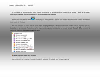 CONALEP TLAQUEPAQUE 077 JALISCO 
Al menú Inicio se accede desde el botón situado, normalmente, en la esquina inferior izquierda de la pantalla y desde él se pueden 
arrancar prácticamente todos los programas que están instalados en el ordenador. 
Al hacer clic sobre el botón Inicio se despliega un menú parecido al que ves en la imagen. El aspecto puede cambiar dependiendo 
de tu versión de Windows. 
Pero sea como sea tu menú, verás la opción Todos los programas que al desplegarse mostrará una lista con los programas que hay 
instalados en tu ordenador. Frecuentemente los programas se organizan en carpetas. La carpeta llamada Microsoft Office contendrá la 
opción que buscamos: Microsoft Office Word 2010. 
Desde un acceso directo en el escritorio: 
Si en tu escritorio se encuentra el icono de Word 2010, haz doble clic sobre él para iniciar el programa. 
 