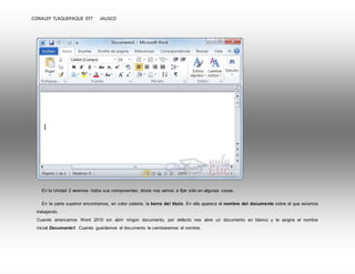 CONALEP TLAQUEPAQUE 077 JALISCO 
En la Unidad 2 veremos todos sus componentes; ahora nos vamos a fijar sólo en algunas cosas. 
En la parte superior encontramos, en color celeste, la barra del título. En ella aparece el nombre del documento sobre el que estamos 
trabajando. 
Cuando arrancamos Word 2010 sin abrir ningún documento, por defecto nos abre un documento en blanco y le asigna el nombre 
inicial Documento1. Cuando guardemos el documento le cambiaremos el nombre. 
 