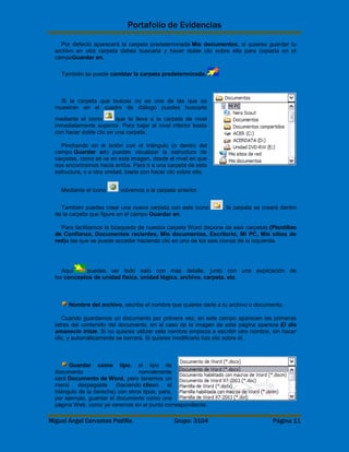 Portafolio de Evidencias 
Por defecto aparecerá la carpeta predeterminada Mis documentos, si quieres guardar tu 
archivo en otra carpeta debes buscarla y hacer doble clic sobre ella para copiarla en el 
campoGuardar en. 
También se puede cambiar la carpeta predeterminada. 
Si la carpeta que buscas no es una de las que se 
muestran en el cuadro de diálogo puedes buscarla 
mediante el icono que te lleva a la carpeta de nivel 
inmediatamente superior. Para bajar al nivel inferior basta 
con hacer doble clic en una carpeta. 
Pinchando en el botón con el triángulo (o dentro del 
campo Guardar en) puedes visualizar la estructura de 
carpetas, como se ve en esta imagen, desde el nivel en que 
nos encontramos hacia arriba. Para ir a una carpeta de esta 
estructura, o a otra unidad, basta con hacer clic sobre ella. 
Mediante el icono volvemos a la carpeta anterior. 
También puedes crear una nueva carpeta con este icono , la carpeta se creará dentro 
de la carpeta que figure en el campo Guardar en. 
Para facilitarnos la búsqueda de nuestra carpeta Word dispone de seis carpetas (Plantillas 
de Confianza, Documentos recientes, Mis documentos, Escritorio, Mi PC, Mis sitios de 
red)a las que se puede acceder haciendo clic en uno de los seis iconos de la izquierda. 
Aquí puedes ver todo esto con más detalle, junto con una explicación de 
los conceptos de unidad física, unidad lógica, archivo, carpeta, etc. 
Nombre del archivo, escribe el nombre que quieres darle a tu archivo o documento. 
Cuando guardamos un documento por primera vez, en este campo aparecen las primeras 
letras del contenido del documento, en el caso de la imagen de esta página aparece El dia 
amanecio triste. Si no quieres utilizar este nombre empieza a escribir otro nombre, sin hacer 
clic, y automáticamente se borrará. Si quieres modificarlo haz clic sobre él. 
Guardar como tipo, el tipo de 
documento normalmente 
será Documento de Word, pero tenemos un 
menú despegable (haciendo clicen el 
triángulo de la derecha) con otros tipos, para, 
por ejemplo, guardar el documento como una 
página Web, como ya veremos en el punto correspondiente. 
Miguel Ángel Cervantes Padilla. Grupo: 3104 Página 11 
 