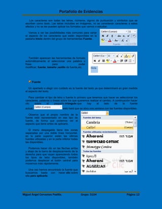 Portafolio de Evidencias 
Los caracteres son todas las letras, números, signos de puntuación y símbolos que se 
escriben como texto. Las letras incluidas en imágenes, no se consideran caracteres a estos 
efectos y no se les pueden aplicar los formatos que vamos a estudiar. 
Vamos a ver las posibilidades más comunes para variar 
el aspecto de los caracteres que están disponibles en la 
pestaña Inicio dentro del grupo de herramientas Fuente. 
También aparecen las herramientas de formato 
automáticamente al seleccionar una palabra o 
frase para poder 
modificar, fuente, tamaño yestilo de fuente,etc. 
Fuente 
Un apartado a elegir con cuidado es la fuente del texto ya que determinará en gran medida 
el aspecto del texto. 
Para cambiar el tipo de letra o fuente lo primero que tenemos que hacer es seleccionar los 
caracteres, palabras o líneas sobre los que queremos realizar el cambio. A continuación hacer 
clic sobre el pequeño triángulo que hay al lado de la fuente 
actual, esto hará que se abra una ventana con las fuentes disponibles. 
Observa que el propio nombre de la 
fuente está representado en ese tipo de 
fuente, de forma que podemos ver el 
aspecto que tiene antes de aplicarlo. 
El menú despegable tiene dos zonas 
separadas por una doble línea horizontal, 
en la parte superior están las últimas 
fuentes utilizadas y en la parte inferior todas 
las disponibles. 
Podemos hacer clic en las flechas arriba 
y abajo de la barra de desplazamiento de la 
derecha para que vayan apareciendo todos 
los tipos de letra disponibles, también 
podemos desplazar el botón central para 
movernos más rápidamente. 
Una vez hemos encontrado la fuente que 
buscamos basta con hacer clic sobre 
ella para aplicarla. 
Miguel Ángel Cervantes Padilla. Grupo: 3104 Página 12 
 