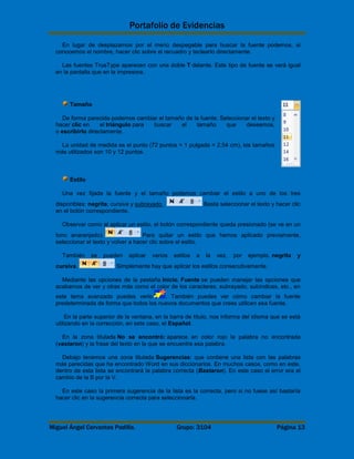 Portafolio de Evidencias 
En lugar de desplazarnos por el menú despegable para buscar la fuente podemos, si 
conocemos el nombre, hacer clic sobre el recuadro y teclearlo directamente. 
Las fuentes TrueType aparecen con una doble T delante. Este tipo de fuente se verá igual 
en la pantalla que en la impresora. 
Tamaño 
De forma parecida podemos cambiar el tamaño de la fuente. Seleccionar el texto y 
hacer clic en el triángulo para buscar el tamaño que deseemos, 
o escribirlo directamente. 
La unidad de medida es el punto (72 puntos = 1 pulgada = 2,54 cm), los tamaños 
más utilizados son 10 y 12 puntos. 
Estilo 
Una vez fijada la fuente y el tamaño podemos cambiar el estilo a uno de los tres 
disponibles: negrita, cursiva y subrayado . Basta seleccionar el texto y hacer clic 
en el botón correspondiente. 
Observar como al aplicar un estilo, el botón correspondiente queda presionado (se ve en un 
tono anaranjado). Para quitar un estilo que hemos aplicado previamente, 
seleccionar el texto y volver a hacer clic sobre el estilo. 
También se pueden aplicar varios estilos a la vez, por ejemplo, negrita y 
cursiva. Simplemente hay que aplicar los estilos consecutivamente. 
Mediante las opciones de la pestaña Inicio, Fuente se pueden manejar las opciones que 
acabamos de ver y otras más como el color de los caracteres, subrayado, subíndices, etc., en 
este tema avanzado puedes verlo . También puedes ver cómo cambiar la fuente 
predeterminada de forma que todos los nuevos documentos que crees utilicen esa fuente. 
En la parte superior de la ventana, en la barra de título, nos informa del idioma que se está 
utilizando en la corrección, en este caso, el Español. 
En la zona titulada No se encontró: aparece en color rojo la palabra no encontrada 
(vastaron) y la frase del texto en la que se encuentra esa palabra. 
Debajo tenemos una zona titulada Sugerencias: que contiene una lista con las palabras 
más parecidas que ha encontrado Word en sus diccionarios. En muchos casos, como en este, 
dentro de esta lista se encontrará la palabra correcta (Bastaron). En este caso el error era el 
cambio de la B por la V. 
En este caso la primera sugerencia de la lista es la correcta, pero si no fuese así bastaría 
hacer clic en la sugerencia correcta para seleccionarla. 
Miguel Ángel Cervantes Padilla. Grupo: 3104 Página 13 
 