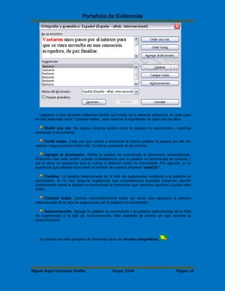 Portafolio de Evidencias 
Llegados a esta situación debemos decidir qué botón de la derecha pulsamos, en este caso 
el más adecuado sería "Cambiar todas", pero veamos el significado de cada uno de ellos 
Omitir una vez. No realiza ninguna acción sobre la palabra no encontrada y continua 
revisando el documento. 
Omitir todas. Cada vez que vuelva a encontrar la misma palabra la pasará por alto sin 
realizar ninguna acción sobre ella. Continua revisando el documento. 
Agregar al diccionario. Añade la palabra no encontrada al diccionario personalizado. 
Podemos usar esta acción cuando consideremos que la palabra no encontrada es correcta y 
por lo tanto no queremos que la vuelva a detectar como no encontrada. Por ejemplo, si no 
queremos que detecte como error el nombre de nuestra empresa "aulaClic". 
Cambiar. La palabra seleccionada de la lista de sugerencias sustituirá a la palabra no 
encontrada. Si no hay ninguna sugerencia que consideremos acertada podemos escribir 
directamente sobre la palabra no encontrada la corrección que creamos oportuna y pulsar este 
botón. 
Cambiar todas. Cambia automáticamente todas las veces que aparezca la palabra 
seleccionada de la lista de sugerencias por la palabra no encontrada. 
Autocorrección. Agrega la palabra no encontrada y la palabra seleccionada de la lista 
de sugerencias a la lista de Autocorrección. Más adelante se explica en qué consiste la 
autocorrección. 
Si quieres ver más ejemplos de diferentes tipos de errores ortográficos. 
Miguel Ángel Cervantes Padilla. Grupo: 3104 Página 14 
 