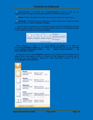 Portafolio de Evidencias 
Autocorrección. Si hacemos clic en Autocorrección se abrirá la lista con las 
sugerencias para que elijamos cual de ellas añadimos a la lista de autocorrección. 
Idioma. Al hacer clic aparecerá una lista para que seleccionemos el nuevo idioma. 
Ortografía... Si hacemos clic aquí aparecerá la misma ventana para corregir los errores 
que hemos visto en el apartado Revisar al finalizar. 
Cuando estamos escribiendo en un documento Word es como si lo hiciéramos en una hoja 
de papel que luego puede ser impresa. Por lo tanto, existe un área en la cual podemos escribir 
y unos márgenes los cuales no podemos sobrepasar. 
Estos márgenes se definen en la pestaña Diseño de página, en el grupo de 
herramientas Configurar página, se nos muestra las herramientas con las que se puede 
modificar Márgenes,Orientación, Saltos de página, Tamaño, Números de 
línea, Columnas y Guiones. 
Al hacer clic sobre el botón Márgenes, aparecen unos márgenes predeterminados que se 
pueden utilizar para agilizar la tarea. Si ninguno de esos márgenes es correcto para el 
documento que está realizando, entonces se puede personalizar haciendo clic en la 
opción Márgenes Personalizados. 
Miguel Ángel Cervantes Padilla. Grupo: 3104 Página 16 
 