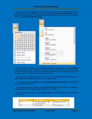 Portafolio de Evidencias 
También se puede modificar el tamaño de la hoja, en la cual saldrá impreso el documento. 
Al hacer clic en el botón Tamaño, se abre una lista de Tamaños predeterminados. Pero, al 
igual que en los márgenes, aquí también se puede personalizar el tamaño de la hoja, haciendo 
clic en la opción Más tamaños de papel. 
Se puede crear una tabla de tres formas equivalentes, todas están en la pestaña Insertar, 
seleccionar dentro de una cuadrícula las filas o columnas, definirla usando numeros para 
especificar cuantas filas y columnas se necesitan o dibujándola con el ratón, según el tipo de 
tabla será más útil un método u otro, vamos a ver los tres. 
Para insertar una tabla debemos hacer clic en la pestaña Insertar y seleccionar el 
botón Tabla, allí se muestra una ventana con las tres opciones. 
1. Una de las formas es utilizar el un cuadriculado que simula una tabla, cada cuadrado 
sería una celda de la misma. 
2. La segunda opción es haciendo clic en Insertar Tabla, este vínculo abre una ventana que 
permite determinar la cantidad de filas y columnas para la tabla. 
3. La tercer opción es usar el vínculo Dibujar Tabla, aquí se dimensiona la tabla dibujándola 
con el mouse 
Miguel Ángel Cervantes Padilla. Grupo: 3104 Página 17 
 