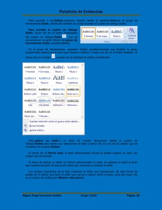 Portafolio de Evidencias 
Para acceder a los Estilos podemos hacerlo desde la pestaña Inicio en el grupo de 
herramientas Estilo. Desde allí también se puede acceder al cuadro de diálogo Estilo. 
Para acceder al cuadro de diálogo 
Estilo, hacer clic en el botón inicializador 
del cuadro de diálogo Estilo , que se 
encuentra en la parte inferior del grupo de 
herramientas Estilo (pestaña Inicio). 
En el grupo de herramientas, aparecen Estilos predeterminados que facilitan la tarea, 
simplemente selecciona el texto que deseas modificar y luego haz clic en el Estilo deseado. Si 
haces clic en el botón , puedes ver la totalidad de estilos predefinidos. 
Para aplicar un estilo a un texto de nuestro documento desde el cuadro de 
diálogo Estilos sólo tienes que seleccionar el texto y hacer clic en uno de los estilos que se 
muestran en el panel Estilos. 
Si haces clic en Borrar todo, el texto seleccionado volverá al estado original, es decir, sin 
ningún tipo de formato. 
Si antes de aplicar un estilo no hemos seleccionado un texto, se aplicará el estilo al texto 
que insertemos partir de ese punto hasta que volvamos a cambiar el estilo. 
Los propios elementos de la lista muestran el estilo que representan, de esta forma se 
puede ver el efecto que tiene el estilo que vamos a aplicar sobre el texto, para ello hacer clic 
en el cuadro de verificación Mostrar vista previa. 
Miguel Ángel Cervantes Padilla. Grupo: 3104 Página 18 

