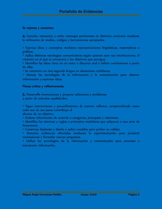 Portafolio de Evidencias 
Se expresa y comunica 
4. Escucha, interpreta y emite mensajes pertinentes en distintos contextos mediante 
la utilización de medios, códigos y herramientas apropiados. 
• Expresa ideas y conceptos mediante representaciones lingüísticas, matemáticas o 
gráficas. 
• Aplica distintas estrategias comunicativas según quienes sean sus interlocutores, el 
contexto en el que se encuentra y los objetivos que persigue. 
• Identifica las ideas clave en un texto o discurso oral e infiere conclusiones a partir 
de ellas. 
• Se comunica en una segunda lengua en situaciones cotidianas. 
• Maneja las tecnologías de la información y la comunicación para obtener 
información y expresar ideas. 
Piensa crítica y reflexivamente 
5. Desarrolla innovaciones y propone soluciones a problemas 
a partir de métodos establecidos. 
• Sigue instrucciones y procedimientos de manera reflexiva, comprendiendo como 
cada uno de sus pasos contribuye al 
alcance de un objetivo. 
• Ordena información de acuerdo a categorías, jerarquías y relaciones. 
• Identifica los sistemas y reglas o principios medulares que subyacen a una serie de 
fenómenos. 
• Construye hipótesis y diseña y aplica modelos para probar su validez. 
• Sintetiza evidencias obtenidas mediante la experimentación para producir 
conclusiones y formular nuevas preguntas. 
• Utiliza las tecnologías de la información y comunicación para procesar e 
interpretar información. 
Miguel Ángel Cervantes Padilla. Grupo: 3104 Página 2 
 