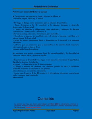 Portafolio de Evidencias 
Participa con responsabilidad en la sociedad 
9. Participa con una conciencia cívica y ética en la vida de su 
comunidad, región, México y el mundo. 
• Privilegia el diálogo como mecanismo para la solución de conflictos. 
• Toma decisiones a fin de contribuir a la equidad, bienestar y desarrollo 
democrático de la sociedad. 
• Conoce sus derechos y obligaciones como mexicano y miembro de distintas 
comunidades e instituciones, y reconoce el 
valor de la participación como herramienta para ejercerlos. 
• Contribuye a alcanzar un equilibrio entre el interés y bienestar individual y el 
interés general de la sociedad. 
• Actúa de manera propositiva frente a fenómenos de la sociedad y se mantiene 
informado. 
• Advierte que los fenómenos que se desarrollan en los ámbitos local, nacional e 
internacional ocurren dentro de un 
contexto global interdependiente. 
10. Mantiene una actitud respetuosa hacia la interculturalidad y la diversidad de 
creencias, valores, ideas y prácticas sociales. 
• Reconoce que la diversidad tiene lugar en un espacio democrático de igualdad de 
dignidad y derechos de todas las 
personas, y rechaza toda forma de discriminación. 
• Dialoga y aprende de personas con distintos puntos de vista y tradiciones 
culturales mediante la ubicación de sus propias 
circunstancias en un contexto más amplio. 
• Asume que el respeto de las diferencias es el principio de integración y convivencia 
en los contextos local, nacional e 
internacional. 
Contenido 
Lo primero que hay que hacer para trabajar con Word 2007es, obviamente, arrancar el 
programa. Podemos hacerlo de varias formas, como verás en la Unidad 2, ahora sólo vamos a 
ver una de ellas: Desde el menú Inicio. 
Miguel Ángel Cervantes Padilla. Grupo: 3104 Página 3 
 