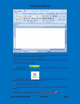 Portafolio de Evidencias 
Ahora vamos a explicar cómo escribir tu primer documento, y aprenderás cómo corregir los 
pequeños errores y cómo desplazarte por el documento. 
Más abajo tienes el ejercicio Crear un documento donde está todo explicado paso a paso. 
Hay varias formas de arrancar Word. 
Desde el botón Inicio , situado, normalmente, en la esquina inferior 
izquierda de la pantalla. 
Desde el icono de Word que puede estar situado en el escritorio, en la 
barra de tareas, en la barra de Office o en el menú Inicio. 
Arranque automático al iniciar Windows. 
Desde un documento Word situado en el escritorio o en la lista del Explorador de 
Windows. 
Aquí puedes ver explicadas estas distintas formas de arrancar Word . 
Miguel Ángel Cervantes Padilla. Grupo: 3104 Página 5 
 