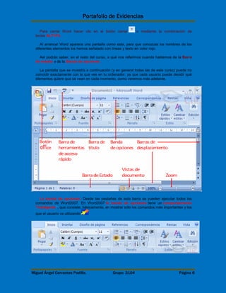 Portafolio de Evidencias 
Para cerrar Word hacer clic en el botón cerrar o mediante la combinación de 
teclas ALT+F4. 
Al arrancar Word aparece una pantalla como esta, para que conozcas los nombres de los 
diferentes elementos los hemos señalado con líneas y texto en color rojo. 
Así podrás saber, en el resto del curso, a qué nos referimos cuando hablemos de la Barra 
de estado o de la Banda de opciones. 
La pantalla que se muestra a continuación (y en general todas las de este curso) puede no 
coincidir exactamente con la que ves en tu ordenador, ya que cada usuario puede decidir qué 
elementos quiere que se vean en cada momento, como veremos más adelante. 
La banda de opciones. Desde las pestañas de esta barra se pueden ejecutar todos los 
comandos de Word2007. En Word2007 la banda de opciones tiene un comportamiento 
"inteligente", que consiste, básicamente, en mostrar sólo los comandos más importantes y los 
que el usuario va utilizando 
Miguel Ángel Cervantes Padilla. Grupo: 3104 Página 6 
 