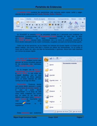 Portafolio de Evidencias 
La pestaña Inicio contiene las operaciones más comunes sobre copiar, cortar y pegar, 
además de las operaciones de Fuente, Párrafo, Estilo y Edición. 
En Word2007 la pestaña Inicio se encuentra dividida en 5 secciones que contienen las 
operaciones correspondientes al Portapapeles, Fuente (tamaño de letra, tipo de letra, 
etc.),Párrafo (alineación de texto, separación entre líneas, sangría, 
etc.), Estilo y Edición (buscar texto, reemplazar, etc.), no como en anteriores versiones de 
Word donde cada parte de las recién nombradas, ocupaban una barra de herramientas aparte. 
Cada una de las secciones, se ha creado con botones de acceso rápido a la tarea que se 
desea realizar. Una forma más fácil e intuitiva de utilizar las herramientas. Ya no existe el 
menú que al hacer clic, abre una lista de herramientas u opciones. Ahora todo está diseñado 
con iconos de acceso rápido. 
La barra de herramientas de 
acceso rápido contiene iconos para 
ejecutar de forma inmediata algunos 
de los comandos más habituales, 
como Guardar, Deshacer. 
En la imagen ves la barra de 
herramientas de acceso rápido y 
el Botón Office, lo que antes era 
el menú Archivo, que en esta 
nueva versión de Word, aparece 
como un botón redondo de color 
naranja con el logo de office. 
Personalizar. Podemos decidir 
qué iconos deben aparecer y cuales 
no en la barra de acceso rapido, es 
lo que se suele llamar 
"personalizar". A lo largo de este 
curso verás imágenes con iconos 
que no están en las barra por 
defecto, para saber cómo agregar y 
quitar iconos es importante que 
veas este tema 
avanzado donde te lo 
explicamos. 
Estos elementos que acabamos 
Miguel Ángel Cervantes Padilla. Grupo: 3104 Página 7 
 