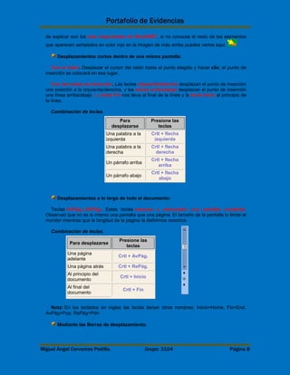 Portafolio de Evidencias 
de explicar son los más importantes de Word2007, si no conoces el resto de los elementos 
que aparecen señalados en color rojo en la imagen de más arriba puedes verlos aquí. 
Desplazamientos cortos dentro de una misma pantalla: 
Con el ratón. Desplazar el cursor del ratón hasta el punto elegido y hacer clic, el punto de 
inserción se colocará en ese lugar. 
Con las teclas de dirección. Las teclas izquierda/derecha desplazan el punto de inserción 
una posición a la izquierda/derecha, y las teclas arriba/abajo desplazan el punto de inserción 
una línea arriba/abajo. La tecla Fin nos lleva al final de la línea y la tecla Inicio al principio de 
la línea. 
Combinación de teclas. 
Para 
desplazarse 
Presione las 
teclas 
Una palabra a la 
izquierda 
Crtl + flecha 
izquierda 
Una palabra a la 
derecha 
Crtl + flecha 
derecha 
Un párrafo arriba 
Crtl + flecha 
arriba 
Un párrafo abajo 
Crtl + flecha 
abajo 
Desplazamientos a lo largo de todo el documento: 
Teclas AvPág y RePág. Estas teclas avanzan y retroceden una pantalla completa. 
Observad que no es lo mismo una pantalla que una página. El tamaño de la pantalla lo limita el 
monitor mientras que la longitud de la página la definimos nosotros. 
Combinación de teclas. 
Para desplazarse 
Presione las 
teclas 
Una página 
adelante 
Crtl + AvPág. 
Una página atrás Crtl + RePág. 
Al principio del 
Crtl + Inicio 
documento 
Al final del 
documento 
Crtl + Fin 
Nota: En los teclados en ingles las teclas tienen otros nombres: Inicio=Home, Fin=End, 
AvPág=Pup, RePág=Pdn 
Mediante las Barras de desplazamiento. 
Miguel Ángel Cervantes Padilla. Grupo: 3104 Página 8 
 