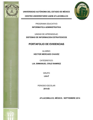 UNIVERSIDAD AUTÓNOMA DEL ESTADO DE MÉXICO 
CENTRO UNIVERSITARIO UAEM ATLACOMULCO 
PROGRAMA EDUCATIVO 
INFORMATICA ADMINISTRATIVA 
UNIDAD DE APRENDIZAJE: 
SISTEMAS DE INFORMACION ESTRATEGICOS 
PORTAFOLIO DE EVIDENCIAS 
ALUMNO: 
HECTOR MERCADO CHAVEZ 
CATEDRÁTICO: 
LIA. EMMANUEL CRUZ RAMIREZ 
GRUPO 
LIA-I7 
PERIODO ESCOLAR 
2014-B 
ATLACOMULCO, MÉXICO, SEPTIEMBRE 2014 
 