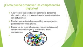 ¿Cómo puedo promover las competencias
digitales?
 A través del uso cotidiano y pertinente del correo
electrónico, chat o videoconferencia y redes sociales
con estudiantes.
 En diversas actividades como blog o en proyectos
participación de los grupos.
 Buscando en Internet recursos relacionados con el
tema que se les asignó y presentarlo a sus
compañeros.

 