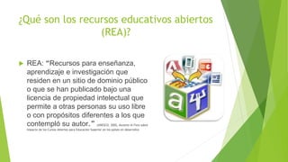 ¿Qué son los recursos educativos abiertos
(REA)?
 REA: “Recursos para enseñanza,
aprendizaje e investigación que
residen en un sitio de dominio público
o que se han publicado bajo una
licencia de propiedad intelectual que
permite a otras personas su uso libre
o con propósitos diferentes a los que
contempló su autor.” (UNESCO, 2002, durante el Foro sobre
Impacto de los Cursos Abiertos para Educación Superior en los países en desarrollo)
 