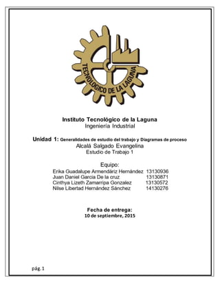 pág.1
Instituto Tecnológico de la Laguna
Ingeniería Industrial
Unidad 1: Generalidades de estudio del trabajo y Diagramas de proceso
Alcalá Salgado Evangelina
Estudio de Trabajo 1
Equipo:
Fecha de entrega:
10 de septiembre, 2015
 