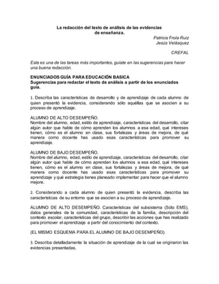 La redacción del texto de análisis de las evidencias
de enseñanza.
Patricia Frola Ruiz
Jesús Velásquez
CREFAL
Esta es una de las tareas más importantes, guíate en las sugerencias para hacer
una buena redacción.
ENUNCIADOS GUÍA PARA EDUCACIÓN BASICA
Sugerencias para redactar el texto de análisis a partir de los enunciados
guía.
1. Describa las características de desarrollo y de aprendizaje de cada alumno de
quien presentó la evidencia, considerando sólo aquéllas que se asocien a su
proceso de aprendizaje.
ALUMNO DE ALTO DESEMPEÑO.
Nombre del alumno, edad, estilo de aprendizaje, características del desarrollo, citar
algún autor que hable de cómo aprenden los alumnos a esa edad, qué intereses
tienen, cómo es el alumno en clase, sus fortalezas y áreas de mejora, de qué
manera como docente has usado esas características para promover su
aprendizaje.
ALUMNO DE BAJO DESEMPEÑO.
Nombre del alumno, edad, estilo de aprendizaje, características del desarrollo, citar
algún autor que hable de cómo aprenden los alumnos a esa edad, qué intereses
tienen, cómo es el alumno en clase, sus fortalezas y áreas de mejora, de qué
manera como docente has usado esas características para promover su
aprendizaje y qué estrategia tienes planeado implementar para hacer que el alumno
mejore.
2. Considerando a cada alumno de quien presentó la evidencia, describa las
características de su entorno que se asocien a su proceso de aprendizaje.
ALUMNO DE ALTO DESEMPEÑO. Características del subsistema (Sólo EMS),
datos generales de la comunidad, características de la familia, descripción del
contexto escolar, características del grupo, describir las acciones que has realizado
para promover el aprendizaje a partir del conocimiento del contexto.
(EL MISMO ESQUEMA PARA EL ALUMNO DE BAJO DESEMPEÑO).
3. Describa detalladamente la situación de aprendizaje de la cual se originaron las
evidencias presentadas.
 