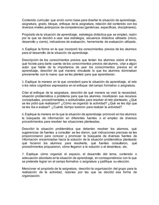 Contenido curricular que sirvió como base para diseñar la situación de aprendizaje,
asignatura, grado, bloque, enfoque de la asignatura, relación del contenido con los
diversos niveles jerárquicos de competencias (genéricas, específicas, disciplinares).
Propósito de la situación de aprendizaje, estrategia didáctica que se empleó, razón
por la que se decidió a usar esa estrategia, secuencia didáctica utilizada (inicio,
desarrollo y cierre), indicadores de evaluación, herramienta de evaluación utilizada.
4. Explique la forma en la que incorporó los conocimientos previos de los alumnos
para el desarrollo de la situación de aprendizaje.
Descripción de los conocimientos previos que tenían los alumnos sobre el tema,
qué hiciste para darte cuenta de los conocimientos previos del alumno, citar a algún
autor que hable de la importancia de usar los conocimientos previos en el
aprendizaje, describir de qué manera vinculaste lo que los alumnos dominaban
previamente con lo nuevo que se les planteó para que aprendieran.
5. Explique la manera en la que consideró para la situación de aprendizaje, el reto
o los retos cognitivos expresados en el enfoque del campo formativo o asignatura.
Citar el enfoque de la asignatura, describir de qué manera se creó la necesidad,
situación problemática o problema para que los alumnos movilizaran sus recursos
conceptuales, procedimentales o actitudinales para resolver el reto planteado. ¿Qué
se les pidió que realizaran? ¿Cómo se organizó la actividad? ¿Qué se les dijo que
se les iba a evaluar? ¿Cuánto tiempo tuvieron para realizar la actividad?
6. Explique la manera en la que la situación de aprendizaje promovió en los alumnos
la búsqueda de información en diferentes fuentes o el empleo de diversos
procedimientos para resolver las situaciones planteadas.
Describir la situación problemática que deberían resolver los alumnos, qué
sugerencias de fuentes a consultar se les dieron, qué indicaciones precisas se les
proporcionaron para conocer y promover la búsqueda de diversas fuentes de
información encaminadas hacia la solución de la situación problemática planteada
qué hicieron los alumnos para resolverla, qué fuentes consultaron, qué
procedimientos propusieron, cómo llegaron a la solución o al desenlace, etc.
7. Explique cómo organizó el espacio, el desarrollo del tema, contenido o
adecuación abordado en la situación de aprendizaje, en correspondencia con lo que
se pretende lograr en el campo formativo o asignatura y justifique su elección.
Mencionar el propósito de la asignatura, describir la organización del grupo para la
realización de la actividad, razones por las que se decidió esa forma de
organización.
 